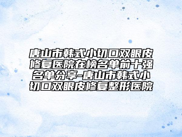 唐山市韩式小切口双眼皮修复医院在榜名单前十强名单分享-唐山市韩式小切口双眼皮修复整形医院