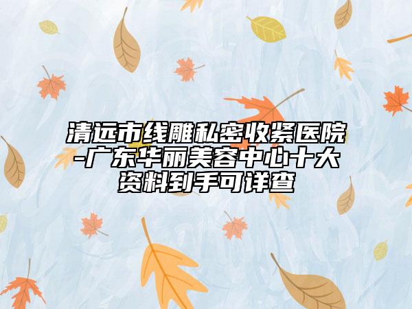 清远市线雕私密收紧医院-广东华丽美容中心十大资料到手可详查