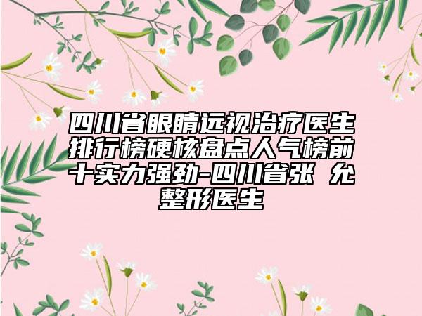 四川省眼睛远视治疗医生排行榜硬核盘点人气榜前十实力强劲-四川省张鏸允整形医生