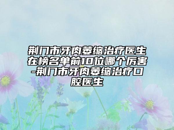 荆门市牙肉萎缩治疗医生在榜名单前10位哪个厉害-荆门市牙肉萎缩治疗口腔医生