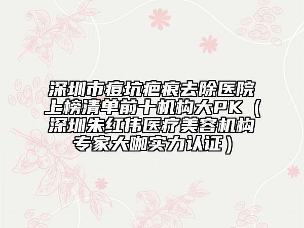 深圳市痘坑疤痕去除医院上榜清单前十机构大PK（深圳朱红伟医疗美容机构专家大咖实力认证）