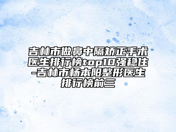 吉林市做鼻中隔矫正手术医生排行榜top10强稳住-吉林市杨本阳整形医生排行榜前三