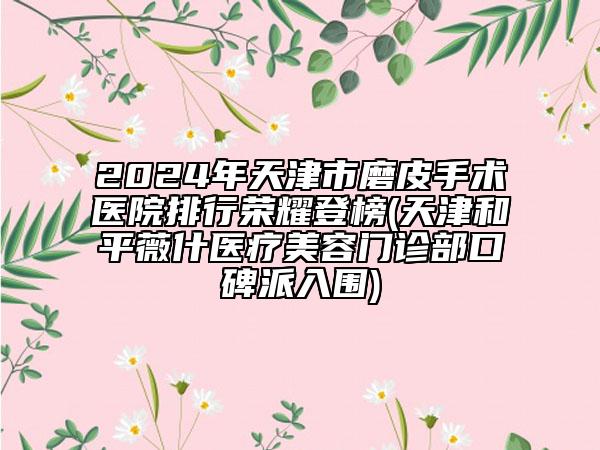 2024年天津市磨皮手术医院排行荣耀登榜(天津和平薇什医疗美容门诊部口碑派入围)