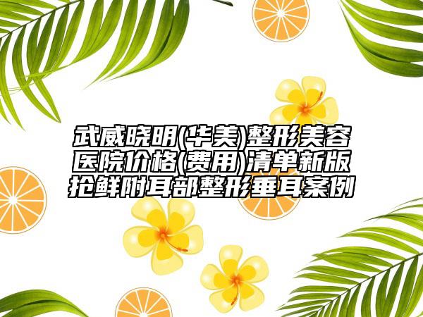 武威晓明(华美)整形美容医院价格(费用)清单新版抢鲜附耳部整形垂耳案例