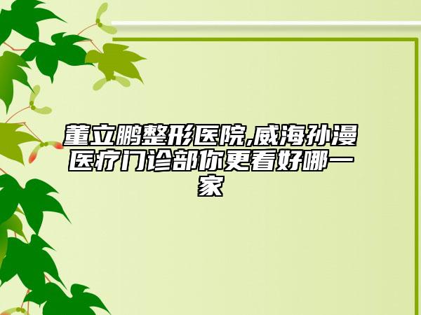 董立鹏整形医院,威海孙漫医疗门诊部你更看好哪一家