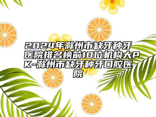 2024年滁州市缺牙种牙医院排名榜前10位机构大PK-滁州市缺牙种牙口腔医院