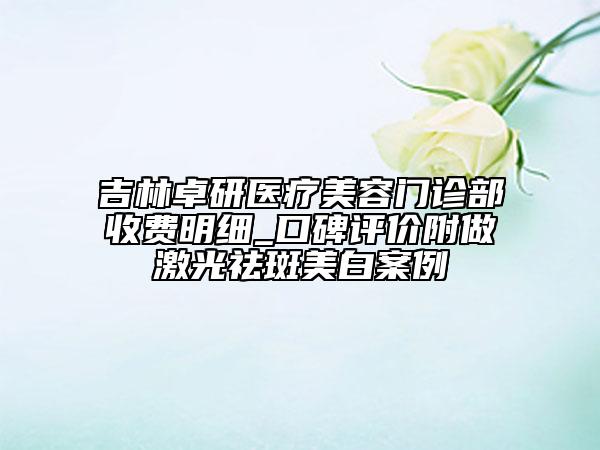 吉林卓研医疗美容门诊部收费明细_口碑评价附做激光祛斑美白案例