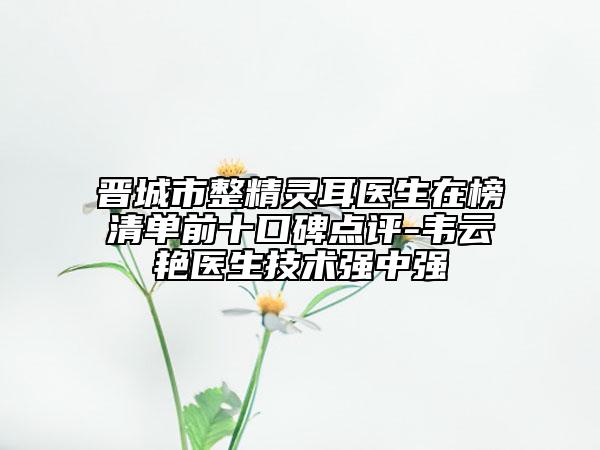 晋城市整精灵耳医生在榜清单前十口碑点评-韦云艳医生技术强中强