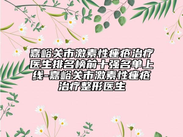 嘉峪关市激素性痤疮治疗医生排名榜前十强名单上线-嘉峪关市激素性痤疮治疗整形医生