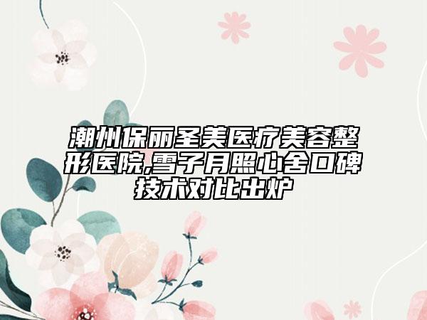 潮州保丽圣美医疗美容整形医院,雪子月照心舍口碑技术对比出炉