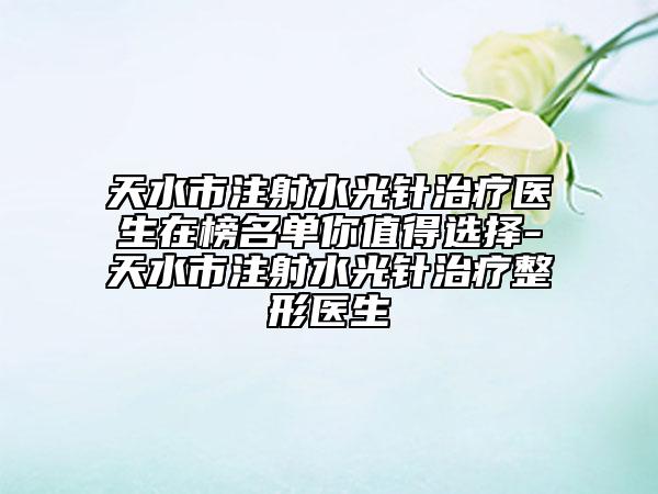 天水市注射水光针治疗医生在榜名单你值得选择-天水市注射水光针治疗整形医生