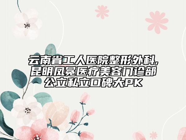 云南省工人医院整形外科,昆明凤冕医疗美容门诊部公立私立口碑大PK