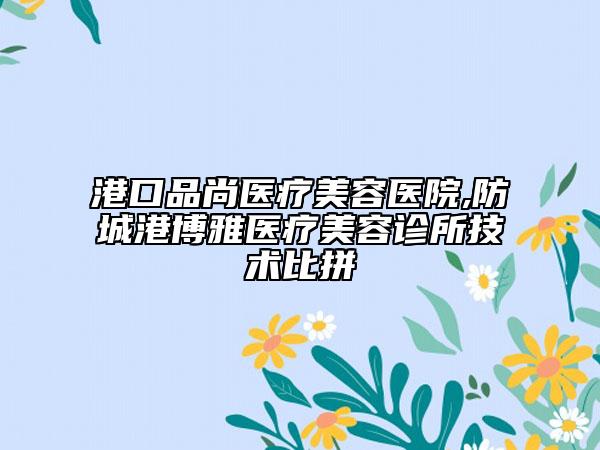 港口品尚医疗美容医院,防城港博雅医疗美容诊所技术比拼