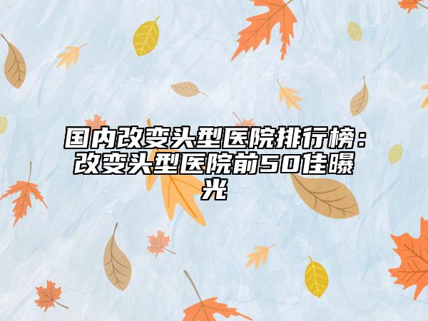 国内改变头型医院排行榜：改变头型医院前50佳曝光