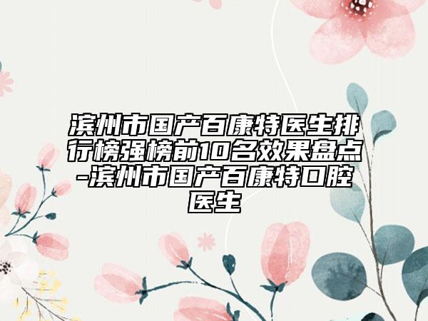 滨州市国产百康特医生排行榜强榜前10名效果盘点-滨州市国产百康特口腔医生