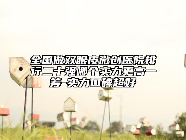 全国做双眼皮微创医院排行二十强哪个实力更高一筹-实力口碑超好