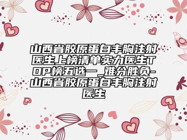 山西省胶原蛋白丰胸注射医生上榜清单实力医生TOP榜五选一_难分胜负-山西省胶原蛋白丰胸注射医生