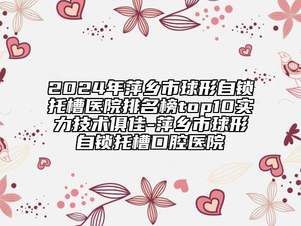 2024年萍乡市球形自锁托槽医院排名榜top10实力技术俱佳-萍乡市球形自锁托槽口腔医院