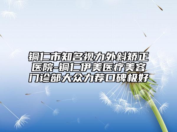 铜仁市知名视力外斜矫正医院-铜仁伊美医疗美容门诊部大众力荐口碑极好