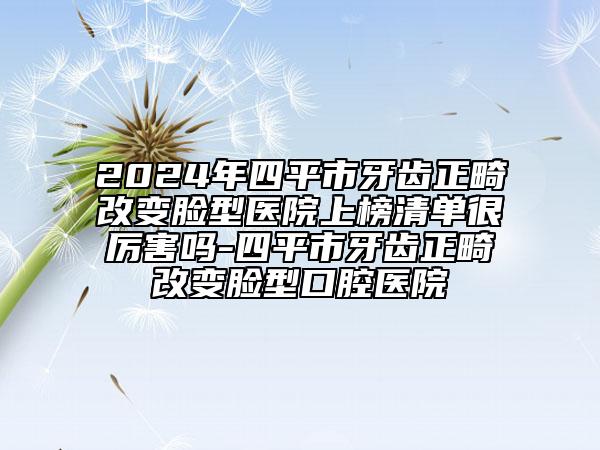 2024年四平市牙齿正畸改变脸型医院上榜清单很厉害吗-四平市牙齿正畸改变脸型口腔医院