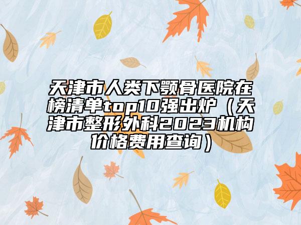 天津市人类下颚骨医院在榜清单top10强出炉（天津市整形外科2023机构价格费用查询）