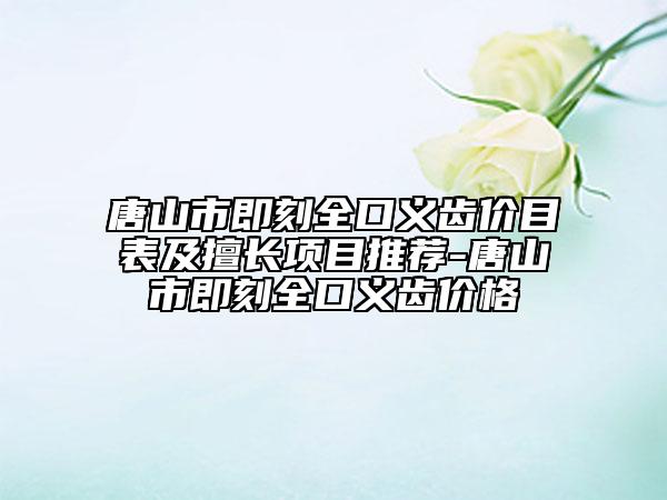 唐山市即刻全口义齿价目表及擅长项目推荐-唐山市即刻全口义齿价格