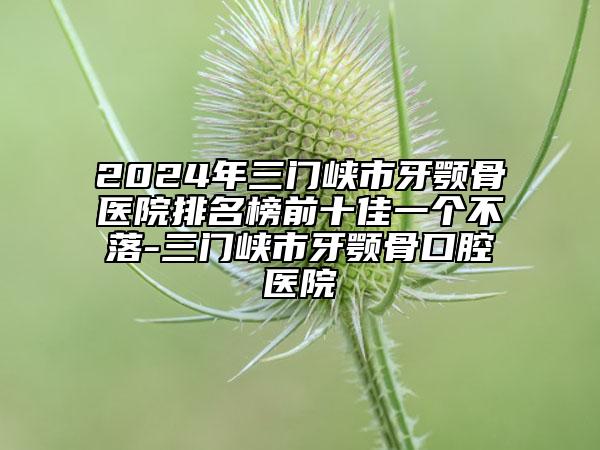 2024年三门峡市牙颚骨医院排名榜前十佳一个不落-三门峡市牙颚骨口腔医院