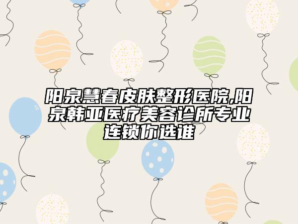 阳泉慧春皮肤整形医院,阳泉韩亚医疗美容诊所专业连锁你选谁