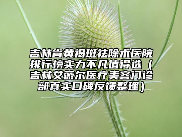 吉林省黄褐斑祛除术医院排行榜实力不凡值得选（吉林艾薇尔医疗美容门诊部真实口碑反馈整理）