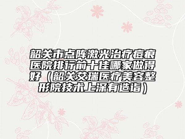 韶关市点阵激光治疗痘痕医院排行前十佳哪家做得好（韶关艾瑞医疗美容整形院技术上深有造诣）