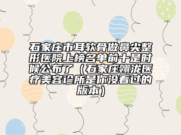 石家庄市耳软骨做鼻尖整形医院上榜名单前十是时候公布了（石家庄翎泷医疗美容诊所是你没看过的版本）