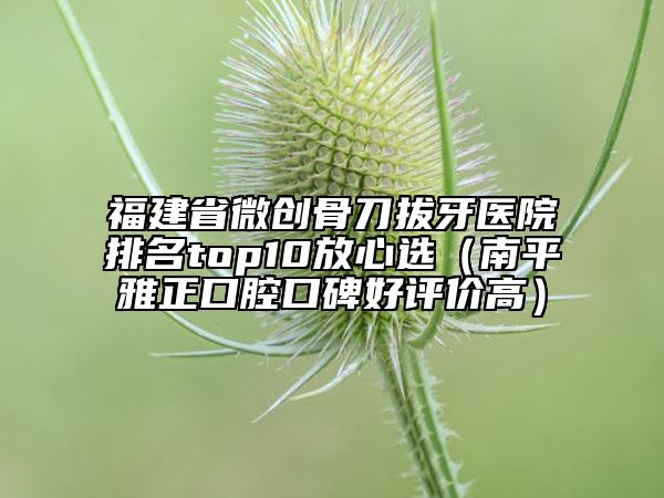 福建省微创骨刀拔牙医院排名top10放心选（南平雅正口腔口碑好评价高）