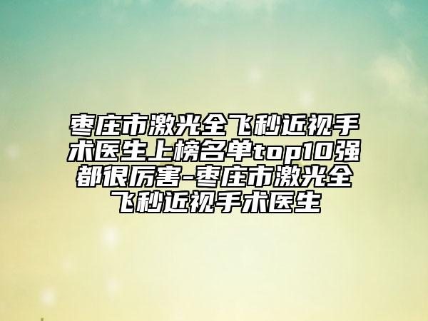 枣庄市激光全飞秒近视手术医生上榜名单top10强都很厉害-枣庄市激光全飞秒近视手术医生