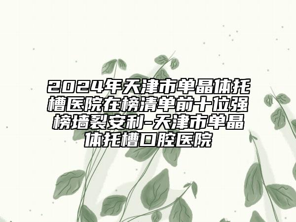 2024年天津市单晶体托槽医院在榜清单前十位强榜墙裂安利-天津市单晶体托槽口腔医院