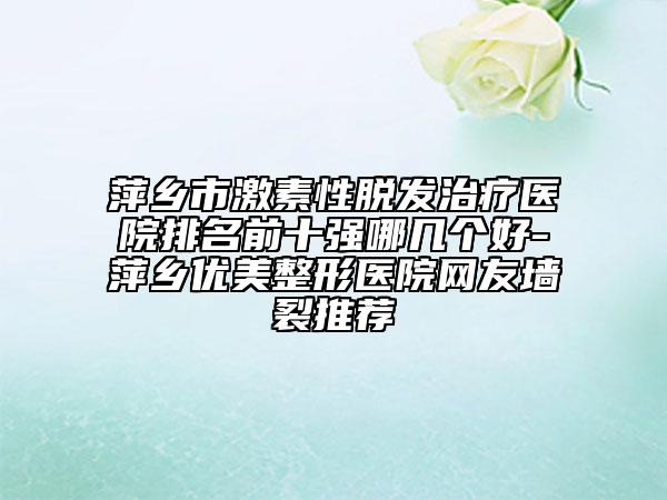 萍乡市激素性脱发治疗医院排名前十强哪几个好-萍乡优美整形医院网友墙裂推荐