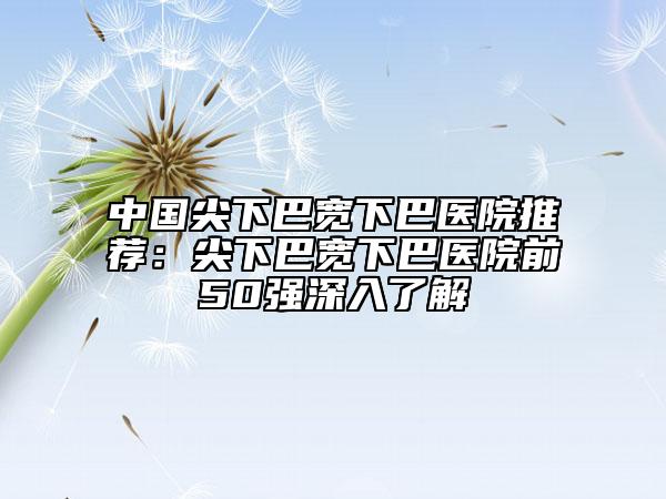 中国尖下巴宽下巴医院推荐：尖下巴宽下巴医院前50强深入了解