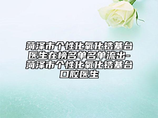 菏泽市个性化氧化锆基台医生在榜名单名单流出-菏泽市个性化氧化锆基台口腔医生