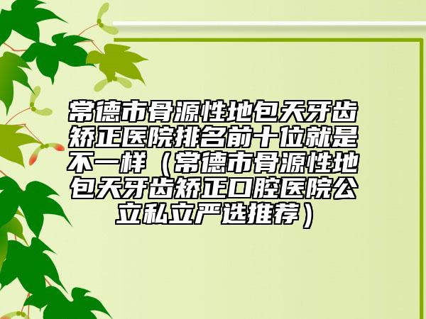 常德市骨源性地包天牙齿矫正医院排名前十位就是不一样（常德市骨源性地包天牙齿矫正口腔医院公立私立严选推荐）