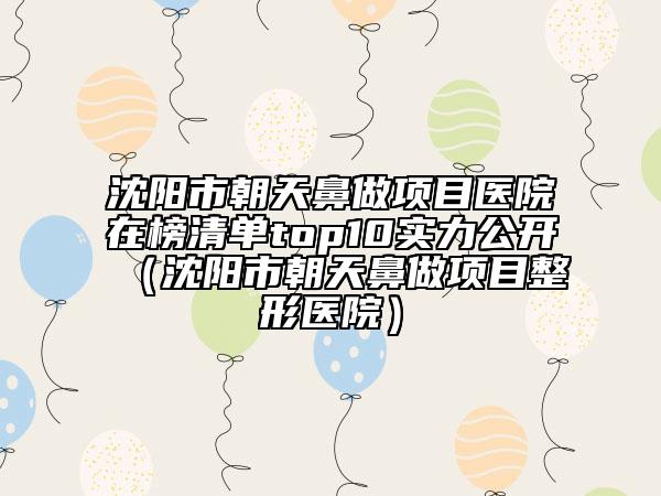 沈阳市朝天鼻做项目医院在榜清单top10实力公开（沈阳市朝天鼻做项目整形医院）