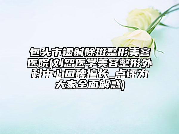 包头市镭射除斑整形美容医院(刘恕医学美容整形外科中心口碑擅长_点评为大家全面解惑)