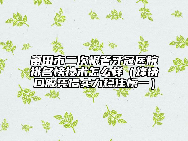 莆田市二次根管牙冠医院排名榜技术怎么样（烽铁口腔凭借实力稳住榜一）