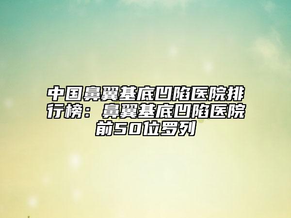 中国鼻翼基底凹陷医院排行榜：鼻翼基底凹陷医院前50位罗列