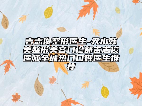 吉志俊整形医生-天水韩美整形美容门诊部吉志俊医师全城热门口碑医生推荐