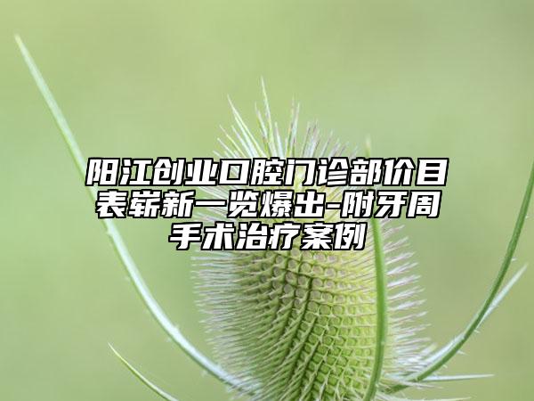 阳江创业口腔门诊部价目表崭新一览爆出-附牙周手术治疗案例