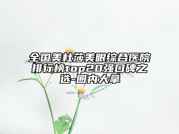 全国美杜莎美眼综合医院排行榜top20强口碑之选-圈内大拿