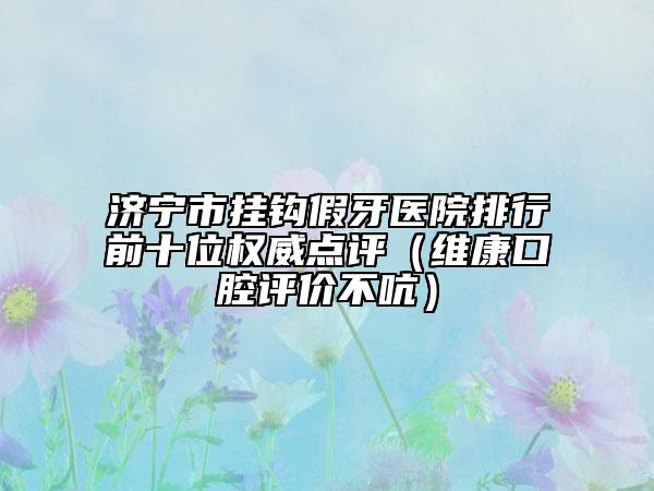 济宁市挂钩假牙医院排行前十位权威点评（维康口腔评价不吭）