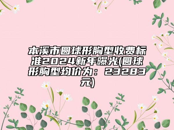 本溪市圆球形胸型收费标准2024新年曝光(圆球形胸型均价为：23283元)