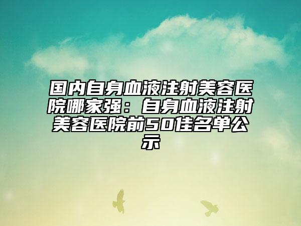 国内自身血液注射美容医院哪家强：自身血液注射美容医院前50佳名单公示