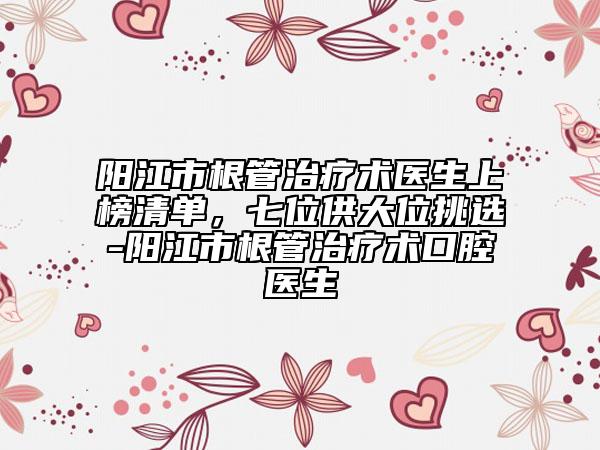 阳江市根管治疗术医生上榜清单，七位供大位挑选-阳江市根管治疗术口腔医生