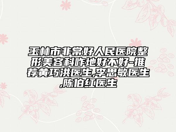 玉林市非常好人民医院整形美容科咋地好不好-推荐黄巧洪医生,李思敏医生,陈伯红医生